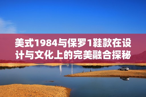 美式1984与保罗1鞋款在设计与文化上的完美融合探秘