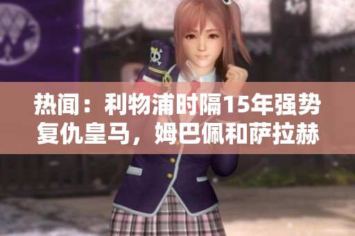 热闻：利物浦时隔15年强势复仇皇马，姆巴佩和萨拉赫双双罚丢点球