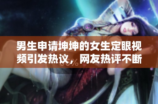 男生申请坤坤的女生定眼视频引发热议，网友热评不断