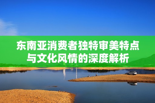 东南亚消费者独特审美特点与文化风情的深度解析