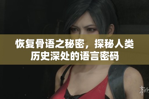 恢复骨语之秘密，探秘人类历史深处的语言密码