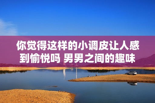 你觉得这样的小调皮让人感到愉悦吗 男男之间的趣味互动