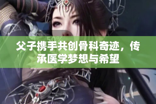 父子携手共创骨科奇迹，传承医学梦想与希望