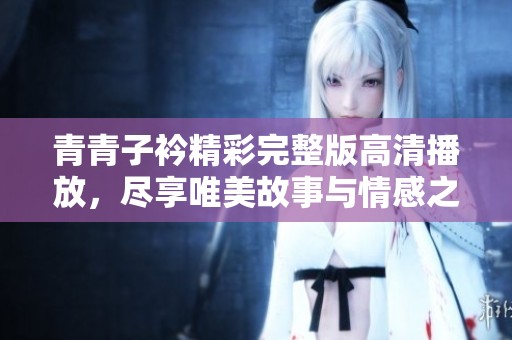 青青子衿精彩完整版高清播放，尽享唯美故事与情感之旅