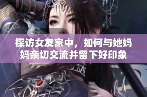探访女友家中，如何与她妈妈亲切交流并留下好印象