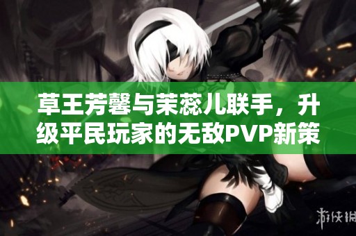 草王芳馨与茉蕊儿联手，升级平民玩家的无敌PVP新策略