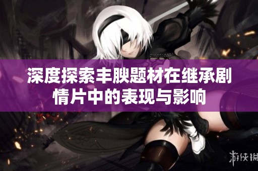 深度探索丰腴题材在继承剧情片中的表现与影响