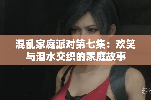 混乱家庭派对第七集：欢笑与泪水交织的家庭故事