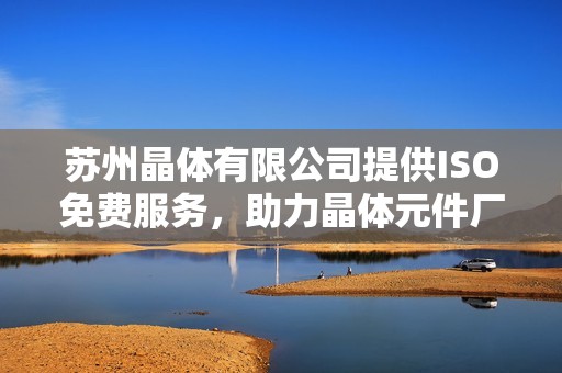 苏州晶体有限公司提供ISO免费服务，助力晶体元件厂发展新机遇