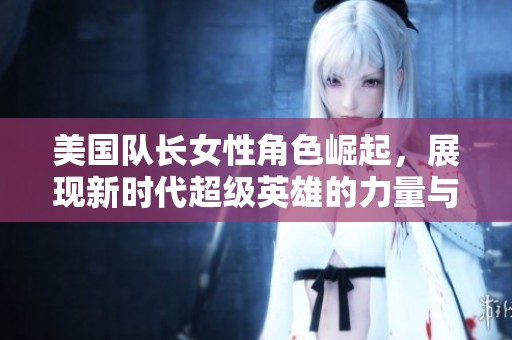 美国队长女性角色崛起，展现新时代超级英雄的力量与魅力