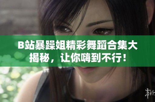 B站暴躁姐精彩舞蹈合集大揭秘，让你嗨到不行！