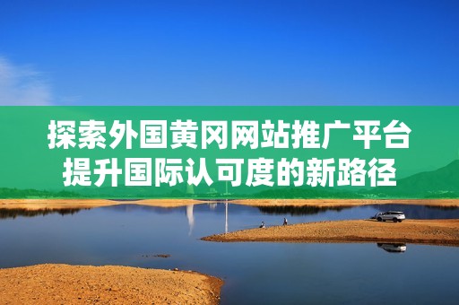 探索外国黄冈网站推广平台提升国际认可度的新路径