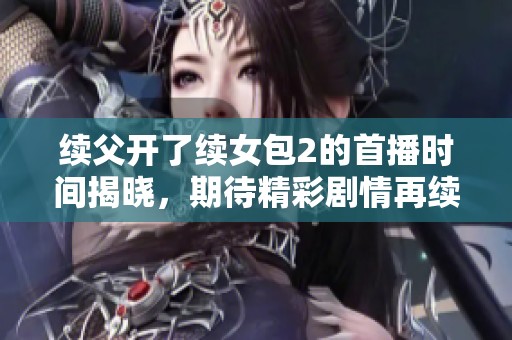 续父开了续女包2的首播时间揭晓，期待精彩剧情再续前缘