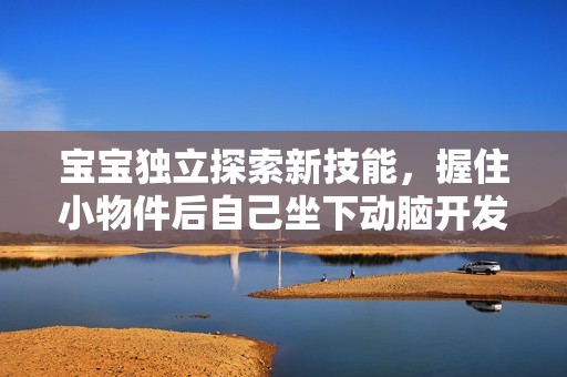 宝宝独立探索新技能，握住小物件后自己坐下动脑开发潜能