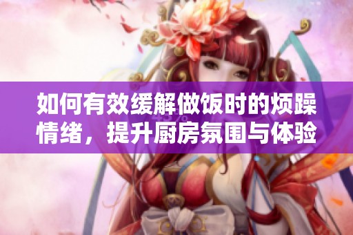 如何有效缓解做饭时的烦躁情绪，提升厨房氛围与体验
