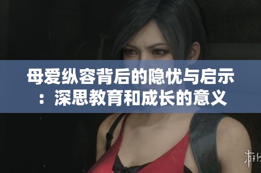 母爱纵容背后的隐忧与启示：深思教育和成长的意义