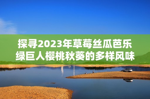 探寻2023年草莓丝瓜芭乐绿巨人樱桃秋葵的多样风味与健康功效