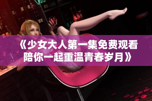 《少女大人第一集免费观看 陪你一起重温青春岁月》