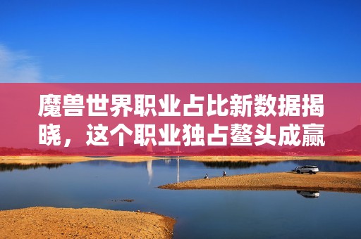 魔兽世界职业占比新数据揭晓，这个职业独占鳌头成赢家！