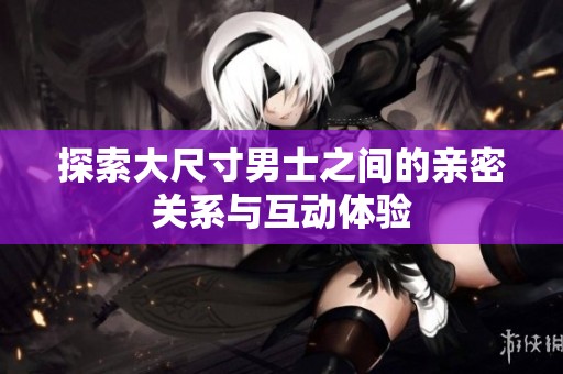 探索大尺寸男士之间的亲密关系与互动体验