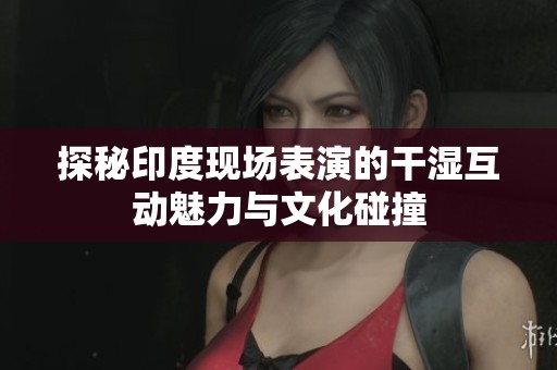 探秘印度现场表演的干湿互动魅力与文化碰撞