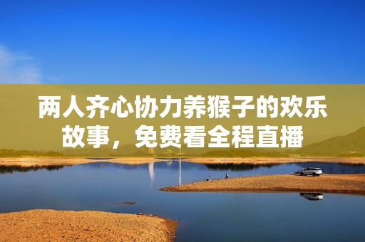 两人齐心协力养猴子的欢乐故事，免费看全程直播