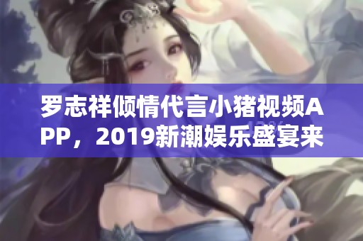 罗志祥倾情代言小猪视频APP，2019新潮娱乐盛宴来袭