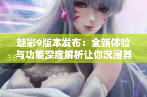 魅影9版本发布：全新体验与功能深度解析让你沉浸其中