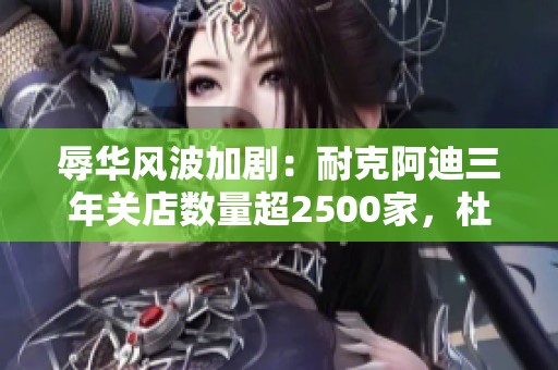 辱华风波加剧：耐克阿迪三年关店数量超2500家，杜嘉班纳全线商品下架解析