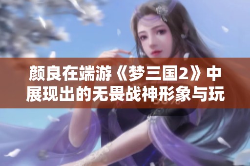 颜良在端游《梦三国2》中展现出的无畏战神形象与玩家产生的深刻共鸣