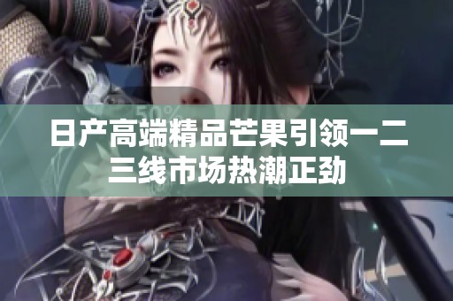 日产高端精品芒果引领一二三线市场热潮正劲