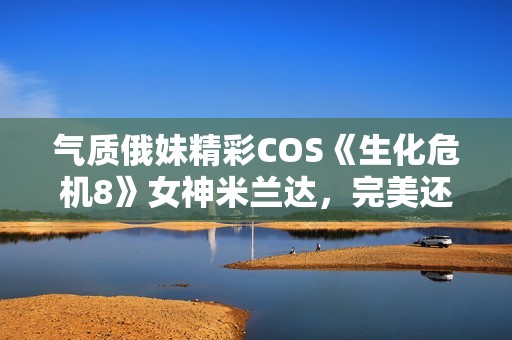 气质俄妹精彩COS《生化危机8》女神米兰达，完美还原黑暗魅力