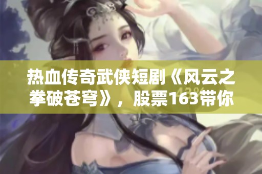 热血传奇武侠短剧《风云之拳破苍穹》，股票163带你领略精彩故事