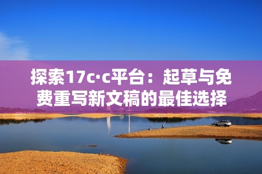 探索17c·c平台：起草与免费重写新文稿的最佳选择