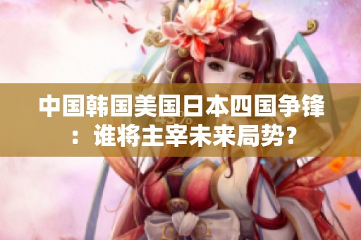中国韩国美国日本四国争锋：谁将主宰未来局势？