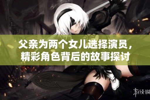 父亲为两个女儿选择演员，精彩角色背后的故事探讨