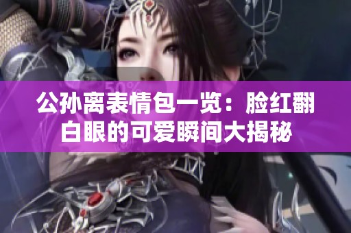 公孙离表情包一览：脸红翻白眼的可爱瞬间大揭秘