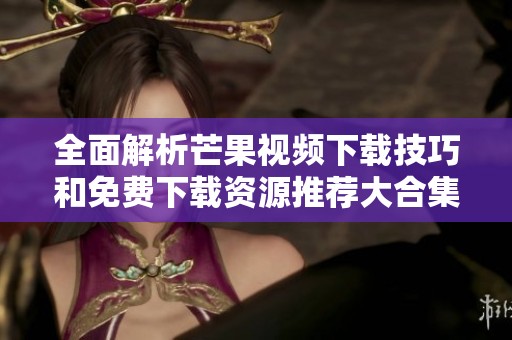 全面解析芒果视频下载技巧和免费下载资源推荐大合集