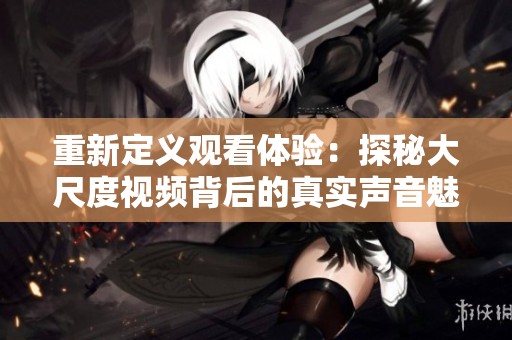 重新定义观看体验：探秘大尺度视频背后的真实声音魅力