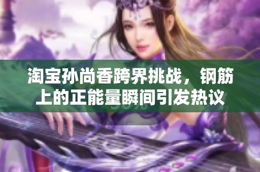淘宝孙尚香跨界挑战，钢筋上的正能量瞬间引发热议