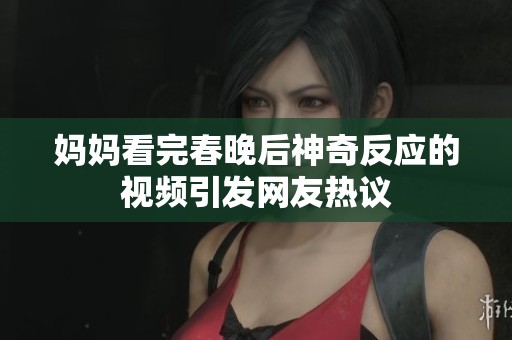 妈妈看完春晚后神奇反应的视频引发网友热议