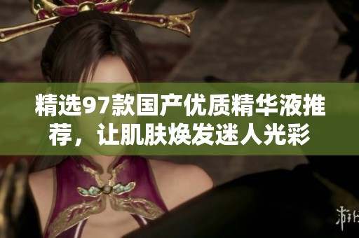 精选97款国产优质精华液推荐，让肌肤焕发迷人光彩