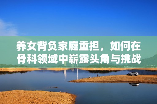 养女背负家庭重担，如何在骨科领域中崭露头角与挑战自我