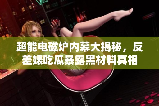 超能电磁炉内幕大揭秘，反差婊吃瓜暴露黑材料真相