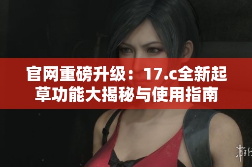 官网重磅升级：17.c全新起草功能大揭秘与使用指南
