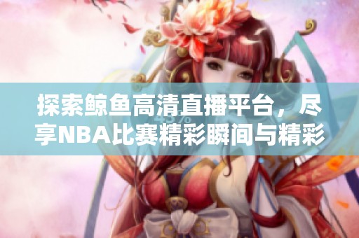 探索鲸鱼高清直播平台，尽享NBA比赛精彩瞬间与精彩回放