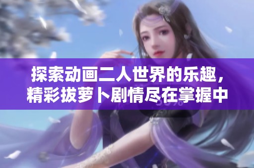 探索动画二人世界的乐趣，精彩拔萝卜剧情尽在掌握中