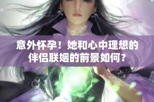 意外怀孕！她和心中理想的伴侣联姻的前景如何？