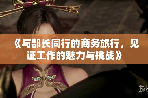 《与部长同行的商务旅行，见证工作的魅力与挑战》