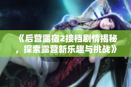 《后营露宿2接档剧情揭秘，探索露营新乐趣与挑战》